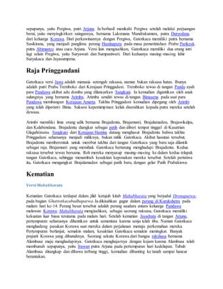 sepupunya, yaitu Pergiwa, putri Arjuna. Ia berhasil menikahi Pergiwa setelah melalui perjuangan
berat, yaitu menyingkirkan saingannya, bernama Laksmana Mandrakumara, putra Duryodana
dari keluarga Korawa. Dari perkawinannya dengan Pergiwa, Gatotkaca memiliki putra bernama
Sasikirana, yang menjadi panglima perang Hastinapura pada masa pemerintahan Prabu Parikesit,
putra Abimanyu atau cucu Arjuna. Versi lain mengisahkan, Gatotkaca memiliki dua orang istri
lagi selain Pregiwa, yaitu Suryawati dan Sumpaniwati. Dari keduanya masing-masing lahir
Suryakaca dan Jayasumpena.
Raja Pringgandani
Gatotkaca versi Jawa adalah manusia setengah raksasa, namun bukan raksasa hutan. Ibunya
adalah putri Prabu Tremboko dari Kerajaan Pringgadani. Tremboko tewas di tangan Pandu ayah
para Pandawa akibat adu domba yang dilancarkan Sangkuni. Ia kemudian digantikan oleh anak
sulungnya yang bernama Arimba. Arimba sendiri tewas di tangan Bimasena pada saat para
Pandawa membangun Kerajaan Amarta. Takhta Pringgadani kemudian dipegang oleh Arimbi
yang telah diperistri Bima. Suksesi kepemimpinan kelak diserahkan kepada putra mereka setelah
dewasa.
Arimbi memiliki lima orang adik bernama Brajadenta, Brajamusti, Brajalamadan, Brajawikalpa,
dan Kalabendana. Brajadenta diangkat sebagai patih dan diberi tempat tinggal di Kasatrian
Glagahtinunu. Sangkuni dari Kerajaan Hastina datang menghasut Brajadenta bahwa takhta
Pringgadani seharusnya menjadi miliknya, bukan milik Gatotkaca. Akibat hasutan tersebut,
Brajadenta memberontak untuk merebut takhta dari tangan Gatotkaca yang baru saja dilantik
sebagai raja. Brajamusti yang memihak Gatotkaca bertarung menghadapi Brajadenta. Kedua
raksasa tersebut tewas bersama. Roh mereka menyusup masing-masing ke dalam kedua telapak
tangan Gatotkaca, sehingga menambah kesaktian keponakan mereka tersebut. Setelah peristiwa
itu, Gatotkaca mengangkat Brajalamadan sebagai patih baru, dengan gelar Patih Prabakiswa.
Kematian
Versi Mahabharata
Kematian Gatotkaca terdapat dalam jilid ketujuh kitab Mahabharata yang berjudul Dronaparwa,
pada bagian Ghattotkacabadhaparwa. Ia dikisahkan gugur dalam perang di Kurukshetra pada
malam hari ke-14. Perang besar tersebut adalah perang saudara antara keluarga Pandawa
melawan Korawa. Mahabharata mengisahkan, sebagai seorang raksasa, Gatotkaca memiliki
kekuatan luar biasa terutama pada malam hari. Setelah kematian Jayadrata di tangan Arjuna,
pertempuran seharusnya dihentikan untuk sementara karena senja telah tiba. Namun Gatotkaca
menghadang pasukan Korawa saat mereka dalam perjalanan menuju perkemahan mereka.
Pertempuran berlanjut; semakin malam, kesaktian Gatotkaca semakin meningkat. Banyak
prajurit Korawa yang dibunuhnya. Seorang sekutu Korawa dari bangsa rakshasa bernama
Alambusa maju menghadapinya. Gatotkaca menghajarnya dengan kejam karena Alambusa telah
membunuh sepupunya, yaitu Irawan putra Arjuna pada pertempuran hari kedelapan. Tubuh
Alambusa ditangkap dan dibawa terbang tinggi, kemudian dibanting ke tanah sampai hancur
berantakan.
 
