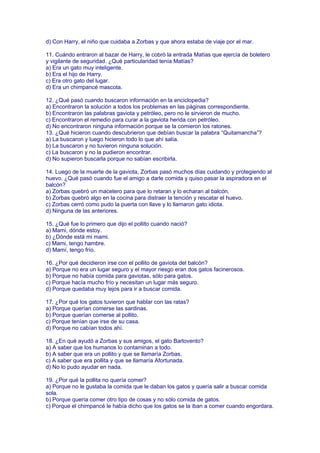 d) Con Harry, el niño que cuidaba a Zorbas y que ahora estaba de viaje por el mar.
11. Cuándo entraron al bazar de Harry, le cobró la entrada Matías que ejercía de boletero
y vigilante de seguridad. ¿Qué particularidad tenía Matías?
a) Era un gato muy inteligente.
b) Era el hijo de Harry.
c) Era otro gato del lugar.
d) Era un chimpancé mascota.
12. ¿Qué pasó cuando buscaron información en la enciclopedia?
a) Encontraron la solución a todos los problemas en las páginas correspondiente.
b) Encontraron las palabras gaviota y petróleo, pero no le sirvieron de mucho.
c) Encontraron el remedio para curar a la gaviota herida con petróleo.
d) No encontraron ninguna información porque se la comieron los ratones.
13. ¿Qué hicieron cuando descubrieron que debían buscar la palabra “Quitamancha”?
a) La buscaron y luego hicieron todo lo que ahí salía.
b) La buscaron y no tuvieron ninguna solución.
c) La buscaron y no la pudieron encontrar.
d) No supieron buscarla porque no sabían escribirla.
14. Luego de la muerte de la gaviota, Zorbas pasó muchos días cuidando y protegiendo al
huevo. ¿Qué pasó cuando fue el amigo a darle comida y quiso pasar la aspiradora en el
balcón?
a) Zorbas quebró un macetero para que lo retaran y lo echaran al balcón.
b) Zorbas quebró algo en la cocina para distraer la tención y rescatar el huevo.
c) Zorbas cerró como pudo la puerta con llave y lo llamaron gato idiota.
d) Ninguna de las anteriores.
15. ¿Qué fue lo primero que dijo el pollito cuando nació?
a) Mami, dónde estoy.
b) ¿Dónde está mi mami.
c) Mami, tengo hambre.
d) Mamí, tengo frío.
16. ¿Por qué decidieron irse con el pollito de gaviota del balcón?
a) Porque no era un lugar seguro y el mayor riesgo eran dos gatos facinerosos.
b) Porque no había comida para gaviotas, sólo para gatos.
c) Porque hacía mucho frío y necesitan un lugar más seguro.
d) Porque quedaba muy lejos para ir a buscar comida.
17. ¿Por qué los gatos tuvieron que hablar con las ratas?
a) Porque querían comerse las sardinas.
b) Porque querían comerse al pollito.
c) Porque tenían que irse de su casa.
d) Porque no cabían todos ahí.
18. ¿En qué ayudó a Zorbas y sus amigos, el gato Barlovento?
a) A saber que los humanos lo contaminan a todo.
b) A saber que era un pollito y que se llamaría Zorbas.
c) A saber que era pollita y que se llamaría Afortunada.
d) No lo pudo ayudar en nada.
19. ¿Por qué la pollita no quería comer?
a) Porque no le gustaba la comida que le daban los gatos y quería salir a buscar comida
sola.
b) Porque quería comer otro tipo de cosas y no sólo comida de gatos.
c) Porque el chimpancé le había dicho que los gatos se la iban a comer cuando engordara.
 