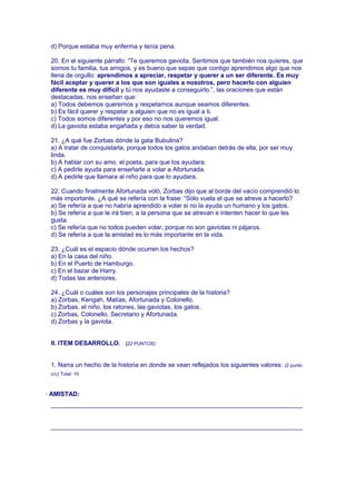 d) Porque estaba muy enferma y tenía pena.
20. En el siguiente párrafo: “Te queremos gaviota. Sentimos que también nos quieres, que
somos tu familia, tus amigos, y es bueno que sepas que contigo aprendimos algo que nos
llena de orgullo: aprendimos a apreciar, respetar y querer a un ser diferente. Es muy
fácil aceptar y querer a los que son iguales a nosotros, pero hacerlo con alguien
diferente es muy difícil y tú nos ayudaste a conseguirlo.”, las oraciones que están
destacadas, nos enseñan que:
a) Todos debemos querernos y respetarnos aunque seamos diferentes.
b) Es fácil querer y respetar a alguien que no es igual a ti.
c) Todos somos diferentes y por eso no nos queremos igual.
d) La gaviota estaba engañada y debía saber la verdad.
21. ¿A qué fue Zorbas dónde la gata Bubulina?
a) A tratar de conquistarla, porque todos los gatos andaban detrás de ella, por ser muy
linda.
b) A hablar con su amo, el poeta, para que los ayudara.
c) A pedirle ayuda para enseñarle a volar a Afortunada.
d) A pedirle que llamara al niño para que lo ayudara.
22. Cuando finalmente Afortunada voló, Zorbas dijo que al borde del vacío comprendió lo
más importante. ¿A qué se refería con la frase: “Sólo vuela el que se atreve a hacerlo?
a) Se refería a que no habría aprendido a volar si no la ayuda un humano y los gatos.
b) Se refería a que le irá bien, a la persona que se atrevan e intenten hacer lo que les
gusta.
c) Se refería que no todos pueden volar, porque no son gaviotas ni pájaros.
d) Se refería a que la amistad es lo más importante en la vida.
23. ¿Cuál es el espacio dónde ocurren los hechos?
a) En la casa del niño.
b) En el Puerto de Hamburgo.
c) En el bazar de Harry.
d) Todas las anteriores.
24. ¿Cuál o cuáles son los personajes principales de la historia?
a) Zorbas, Kengah, Matías, Afortunada y Colonello.
b) Zorbas, el niño, los ratones, las gaviotas, los gatos.
c) Zorbas, Colonello, Secretario y Afortunada.
d) Zorbas y la gaviota.
II. ITEM DESARROLLO. (22 PUNTOS)
1. Narra un hecho de la historia en donde se vean reflejados los siguientes valores: (2 punto
c/u) Total: 10
· AMISTAD:
________________________________________________________________________
________________________________________________________________________
 