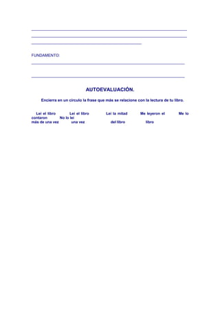 ________________________________________________________________________
________________________________________________________________________
___________________________________________________
FUNDAMENTO:
_______________________________________________________________________
_______________________________________________________________________
AUTOEVALUACIÓN.
Encierra en un círculo la frase que más se relacione con la lectura de tu libro.
Leí el libro Leí el libro Leí la mitad Me leyeron el Me lo
contaron No lo leí
más de una vez una vez del libro libro
 