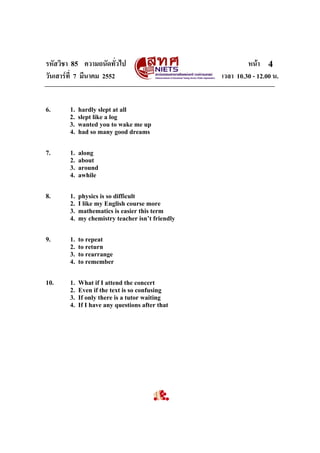 รหัสวิชา 85 ความถนัดทั่วไป หนา
วันเสารที่ 7 มีนาคม 2552 เวลา 10.30 - 12.00 น.
4
6. 1. hardly slept at all
2. slept like a log
3. wanted you to wake me up
4. had so many good dreams
7. 1. along
2. about
3. around
4. awhile
8. 1. physics is so difficult
2. I like my English course more
3. mathematics is easier this term
4. my chemistry teacher isn’t friendly
9. 1. to repeat
2. to return
3. to rearrange
4. to remember
10. 1. What if I attend the concert
2. Even if the text is so confusing
3. If only there is a tutor waiting
4. If I have any questions after that
 