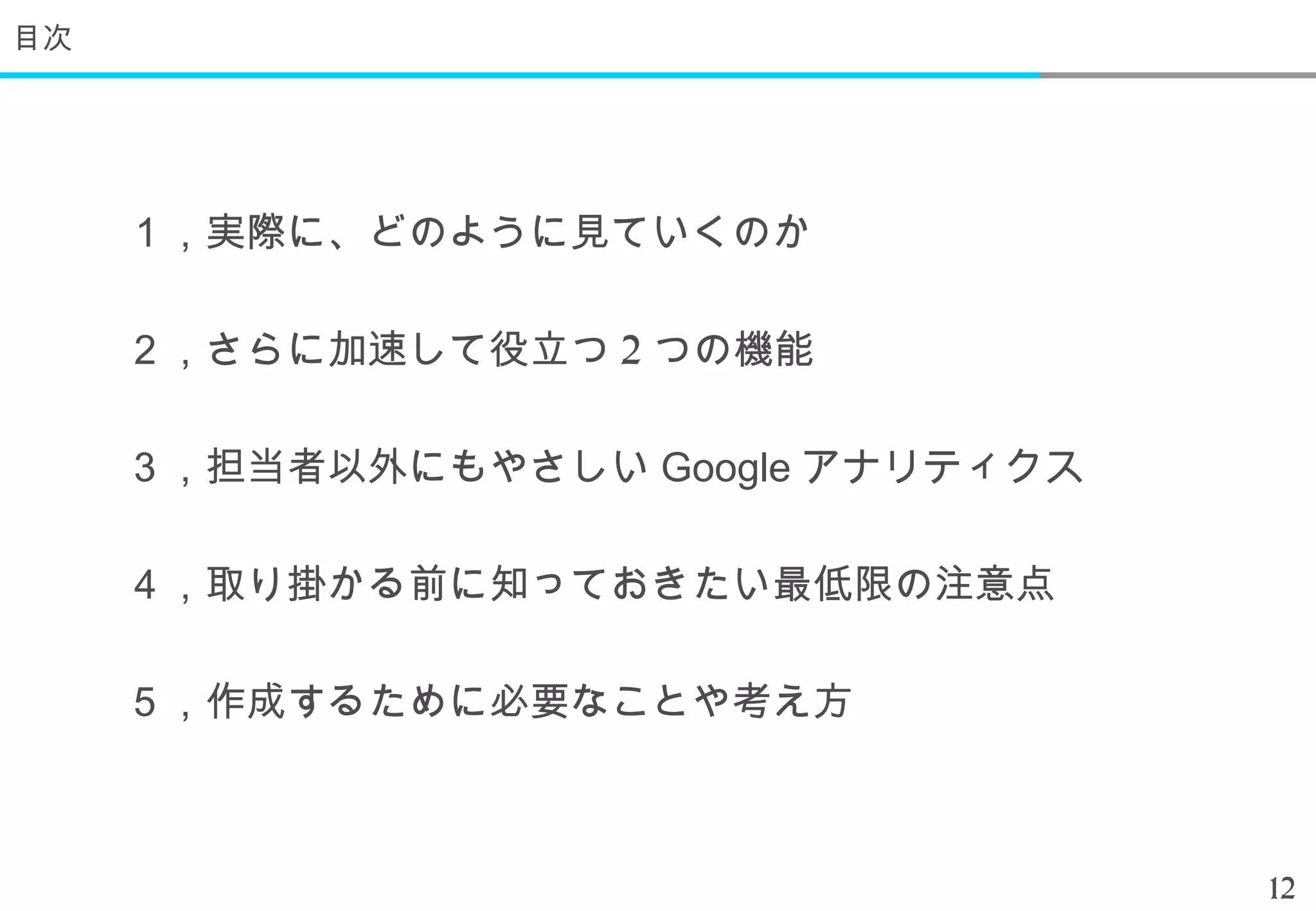 目次




     １，実際に、どのように見ていくのか

     ２，さらに加速して役立つ 2 つの機能

     ３，担当者以外にもやさしい Google アナリティクス

     ４，取り掛かる前に知っておきたい最低限の注意点

     ５，作成するために必要なことや考え方



                                    12
 