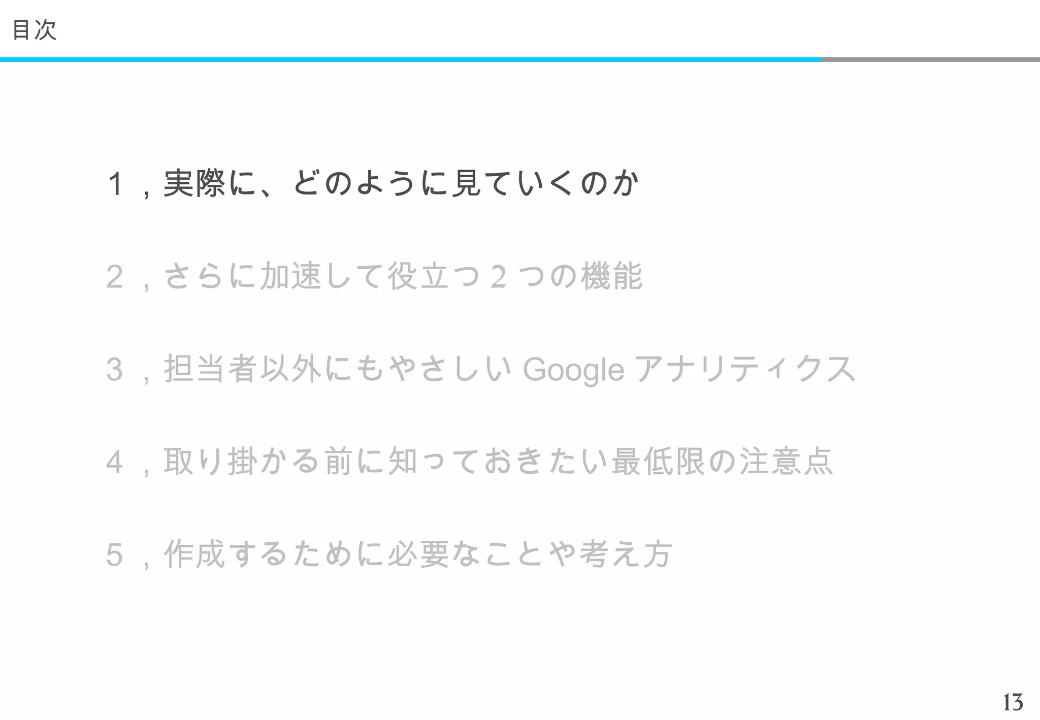 目次




     １，実際に、どのように見ていくのか

     ２，さらに加速して役立つ 2 つの機能

     ３，担当者以外にもやさしい Google アナリティクス

     ４，取り掛かる前に知っておきたい最低限の注意点

     ５，作成するために必要なことや考え方



                                    13
 