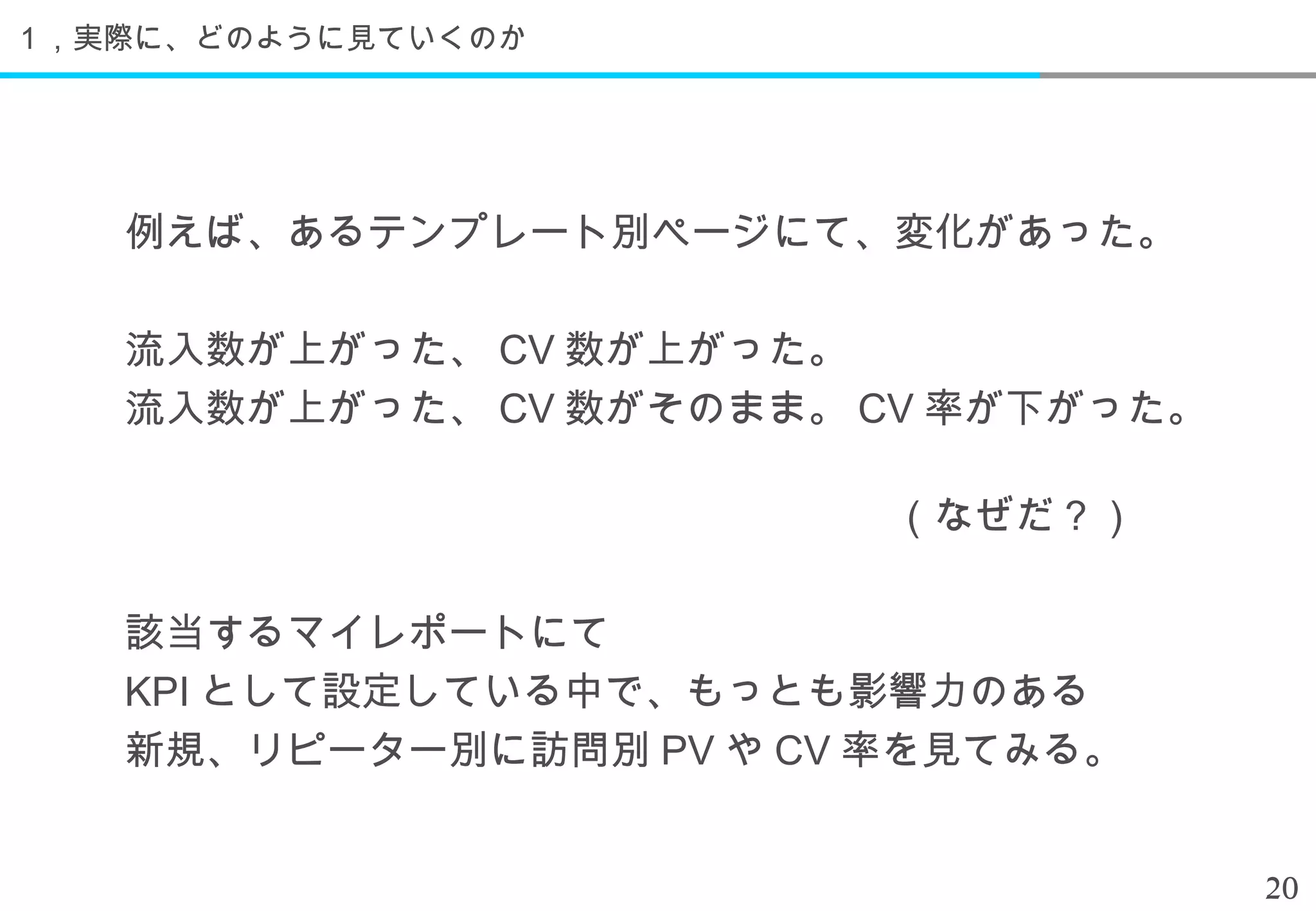 １，実際に、どのように見ていくのか




   例えば、あるテンプレート別ページにて、変化があった。

   流入数が上がった、 CV 数が上がった。
   流入数が上がった、 CV 数がそのまま。 CV 率が下がった。
    　　　　　　　　　　　　　　　　
   　　　　　　　　　　　　　　　　　　　（なぜだ？）

   該当するマイレポートにて
   KPI として設定している中で、もっとも影響力のある
   新規、リピーター別に訪問別 PV や CV 率を見てみる。


                                     20
 