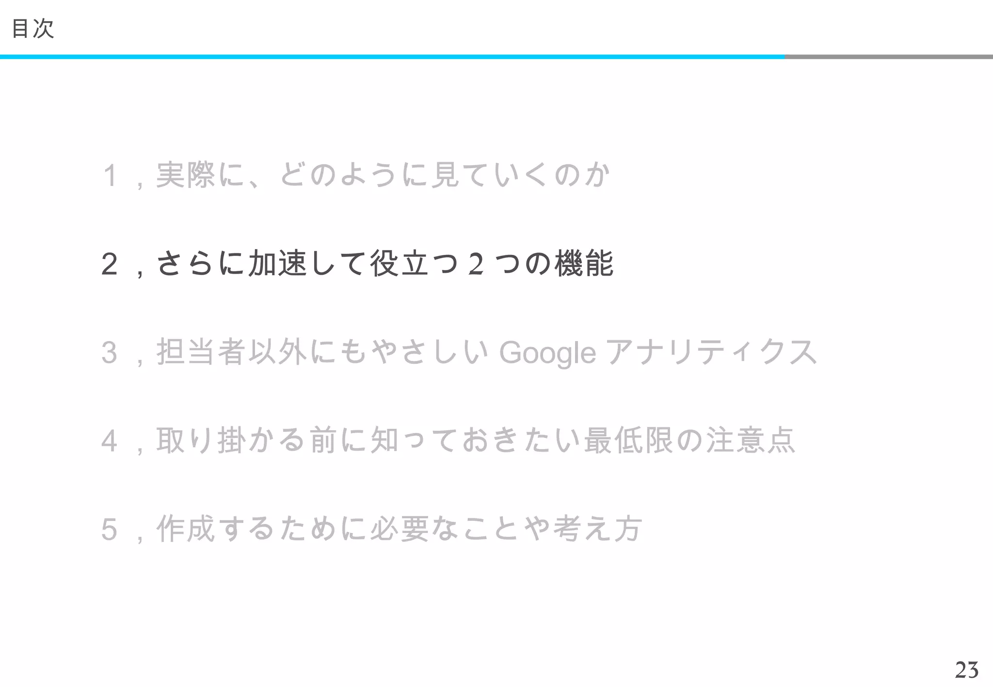 目次




     １，実際に、どのように見ていくのか

     ２，さらに加速して役立つ 2 つの機能

     ３，担当者以外にもやさしい Google アナリティクス

     ４，取り掛かる前に知っておきたい最低限の注意点

     ５，作成するために必要なことや考え方



                                    23
 
