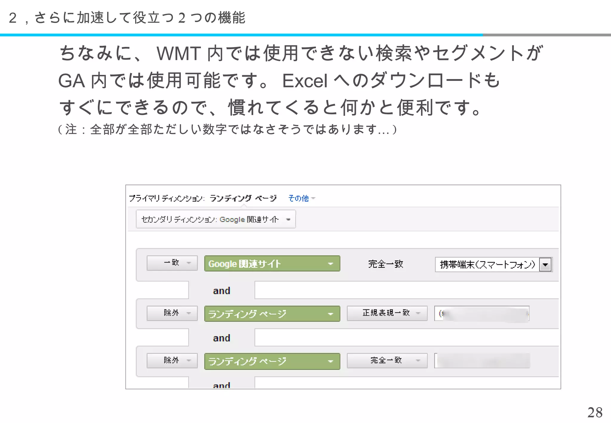 ２，さらに加速して役立つ 2 つの機能

    ちなみに、 WMT 内では使用できない検索やセグメントが
    GA 内では使用可能です。 Excel へのダウンロードも
    すぐにできるので、慣れてくると何かと便利です。
    ( 注：全部が全部ただしい数字ではなさそうではあります… )




                                     28
 