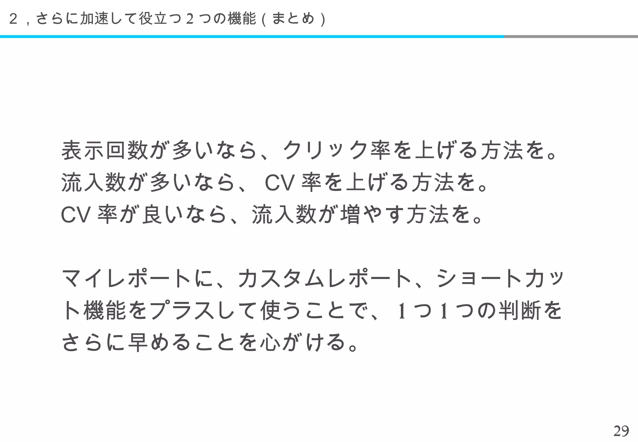 ２，さらに加速して役立つ 2 つの機能（まとめ）




    表示回数が多いなら、クリック率を上げる方法を。
    流入数が多いなら、 CV 率を上げる方法を。
    CV 率が良いなら、流入数が増やす方法を。

    マイレポートに、カスタムレポート、ショートカッ
    ト機能をプラスして使うことで、 1 つ 1 つの判断を
    さらに早めることを心がける。


                                  29
 
