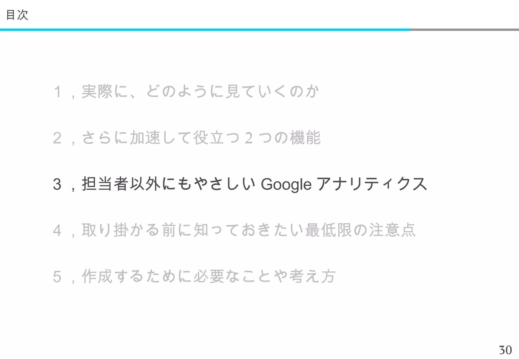 目次




     １，実際に、どのように見ていくのか

     ２，さらに加速して役立つ 2 つの機能

     ３，担当者以外にもやさしい Google アナリティクス

     ４，取り掛かる前に知っておきたい最低限の注意点

     ５，作成するために必要なことや考え方



                                    30
 