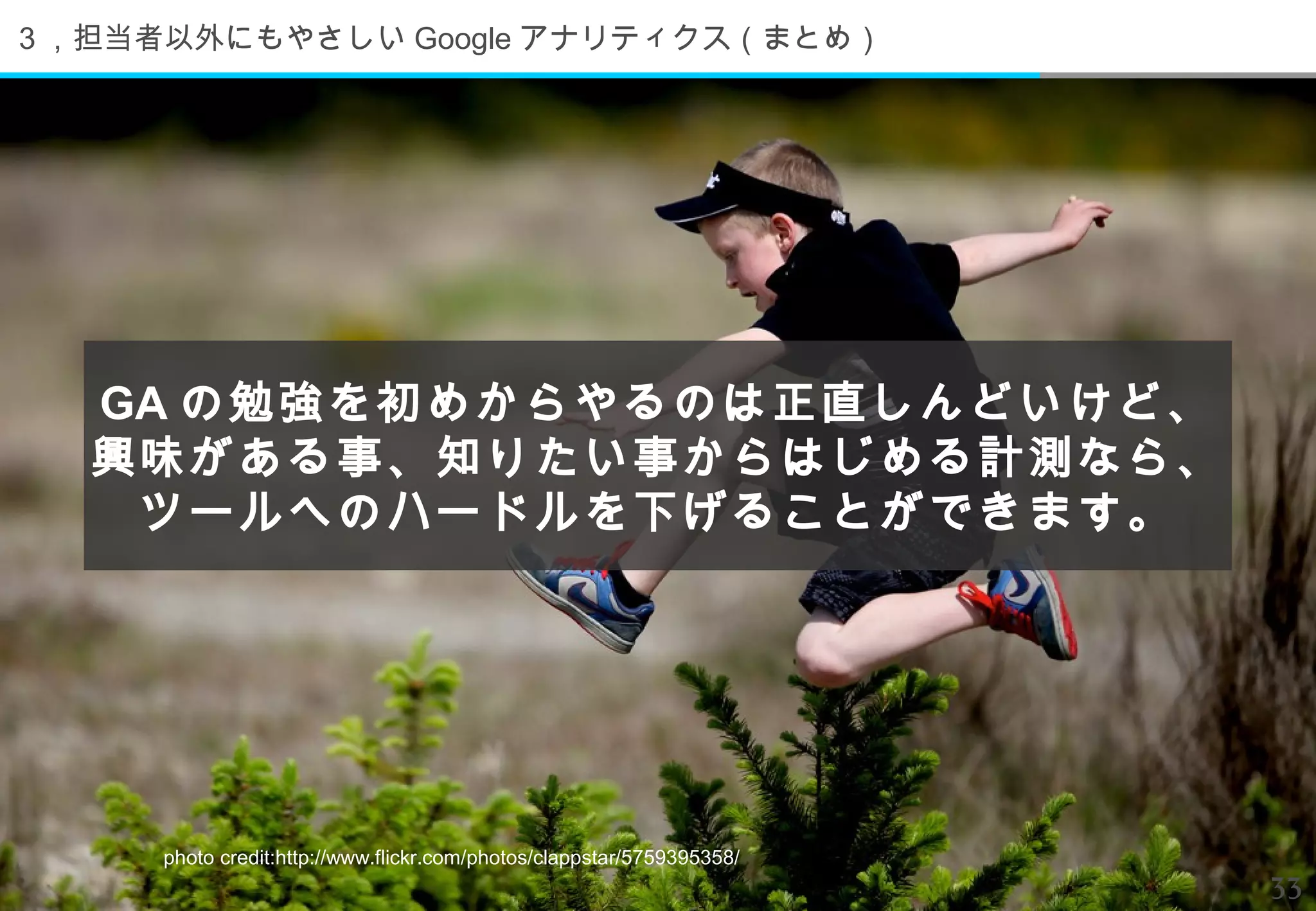 ３，担当者以外にもやさしい Google アナリティクス（まとめ）




  GA の勉強を初めからやるのは正直しんどいけど、
  興味がある事、知りたい事からはじめる計測なら、
   ツールへのハードルを下げることができます。




     photo credit:http://www.flickr.com/photos/clappstar/5759395358/
                                                                       33
 