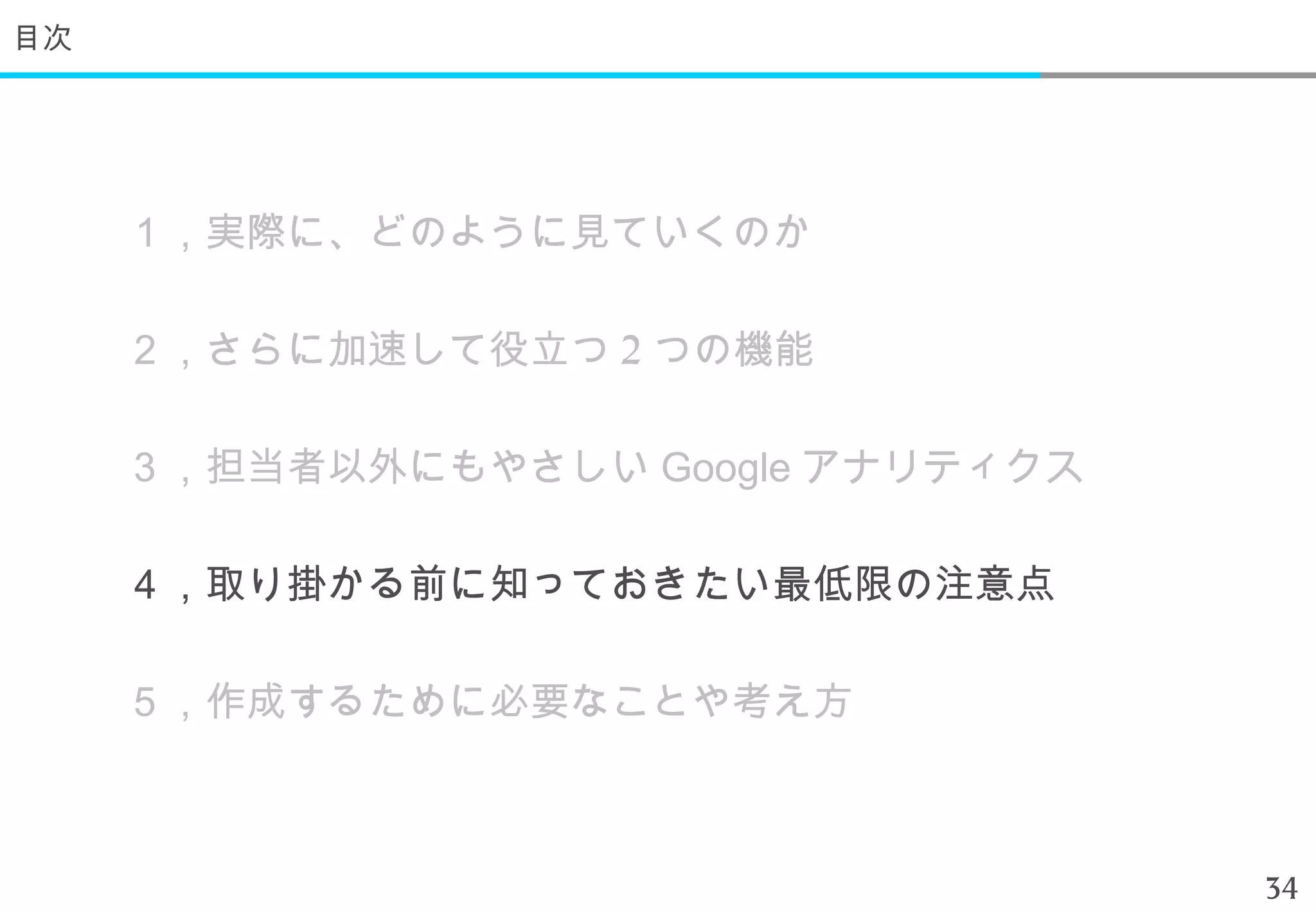 目次




     １，実際に、どのように見ていくのか

     ２，さらに加速して役立つ 2 つの機能

     ３，担当者以外にもやさしい Google アナリティクス

     ４，取り掛かる前に知っておきたい最低限の注意点

     ５，作成するために必要なことや考え方



                                    34
 
