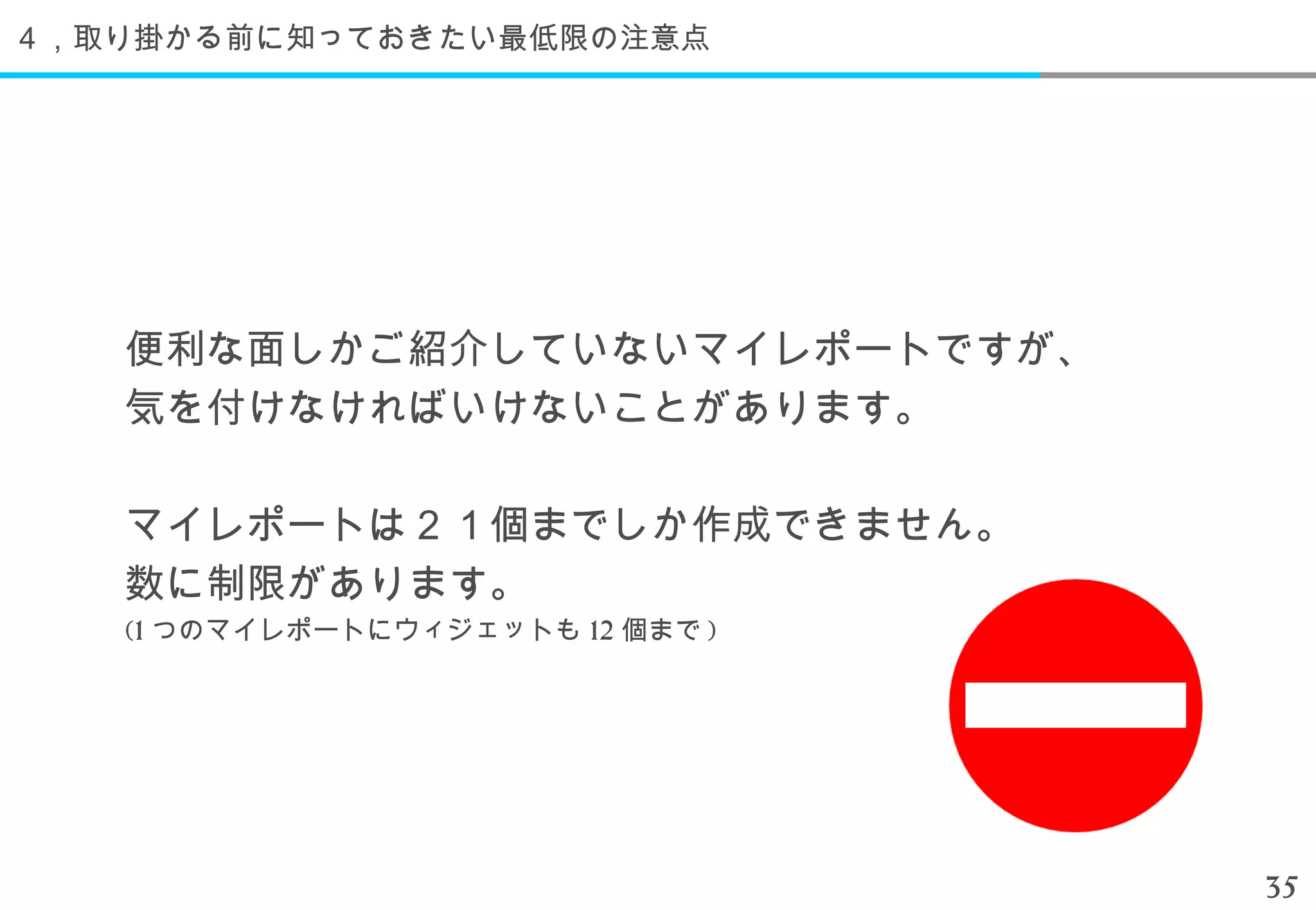 ４，取り掛かる前に知っておきたい最低限の注意点




   便利な面しかご紹介していないマイレポートですが、
   気を付けなければいけないことがあります。

   マイレポートは２１個までしか作成できません。
   数に制限があります。
   (1 つのマイレポートにウィジェットも 12 個まで )




                                  35
 