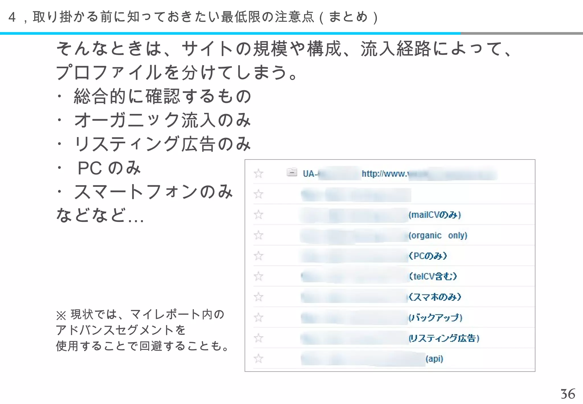 ４，取り掛かる前に知っておきたい最低限の注意点（まとめ）

   そんなときは、サイトの規模や構成、流入経路によって、
   プロファイルを分けてしまう。
   ・総合的に確認するもの
   ・オーガニック流入のみ
   ・リスティング広告のみ
   ・ PC のみ
   ・スマートフォンのみ
   などなど…




   ※ 現状では、マイレポート内の
   アドバンスセグメントを
   使用することで回避することも。



                                36
 