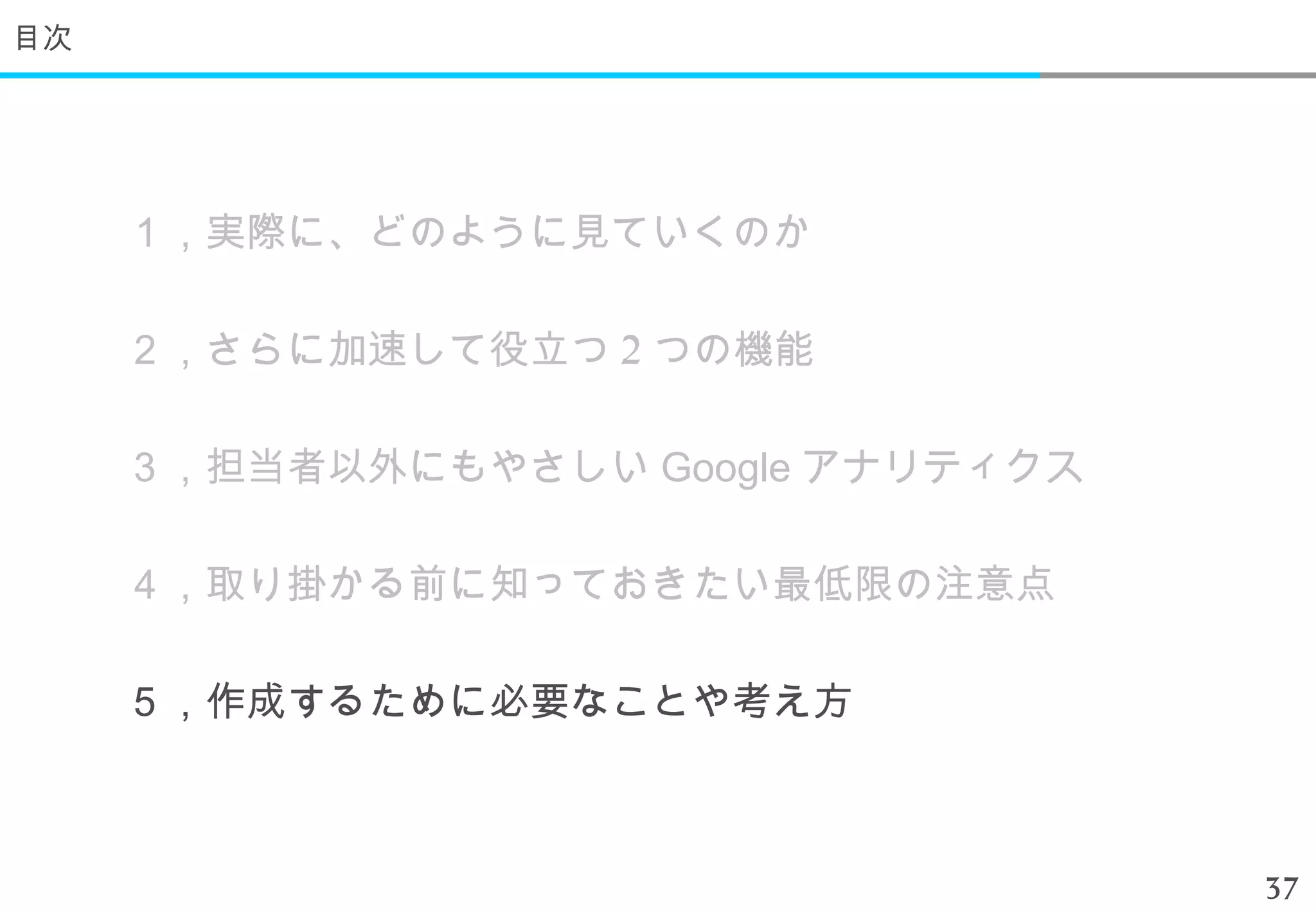 目次




     １，実際に、どのように見ていくのか

     ２，さらに加速して役立つ 2 つの機能

     ３，担当者以外にもやさしい Google アナリティクス

     ４，取り掛かる前に知っておきたい最低限の注意点

     ５，作成するために必要なことや考え方



                                    37
 
