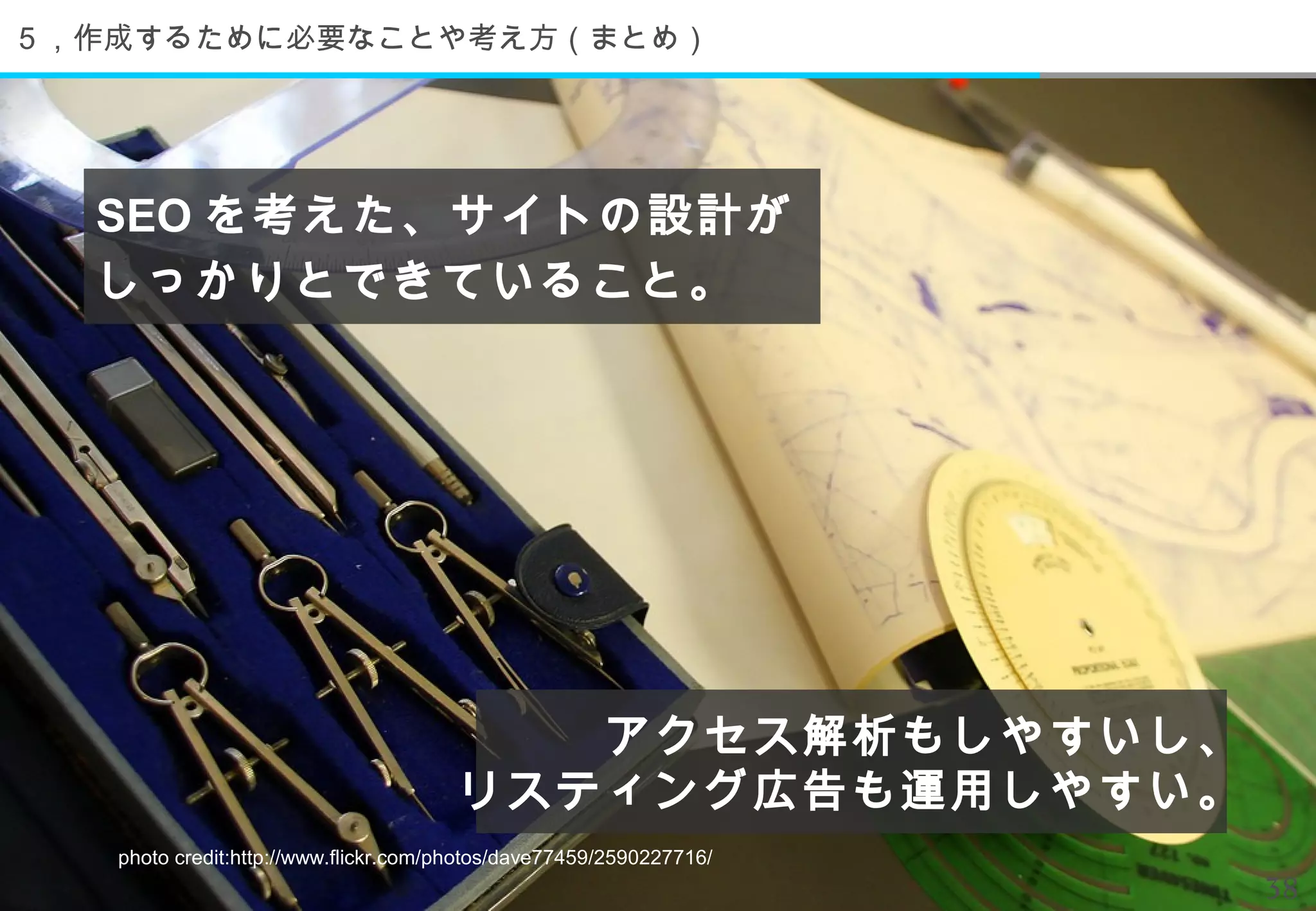 ５，作成するために必要なことや考え方（まとめ）




  SEO を考えた、サイトの設計が
  しっかりとできていること。




                                         アクセス解析もしやすいし、
                                      リスティング広告も運用しやすい。
   photo credit:http://www.flickr.com/photos/dave77459/2590227716/
                                                                     38
 