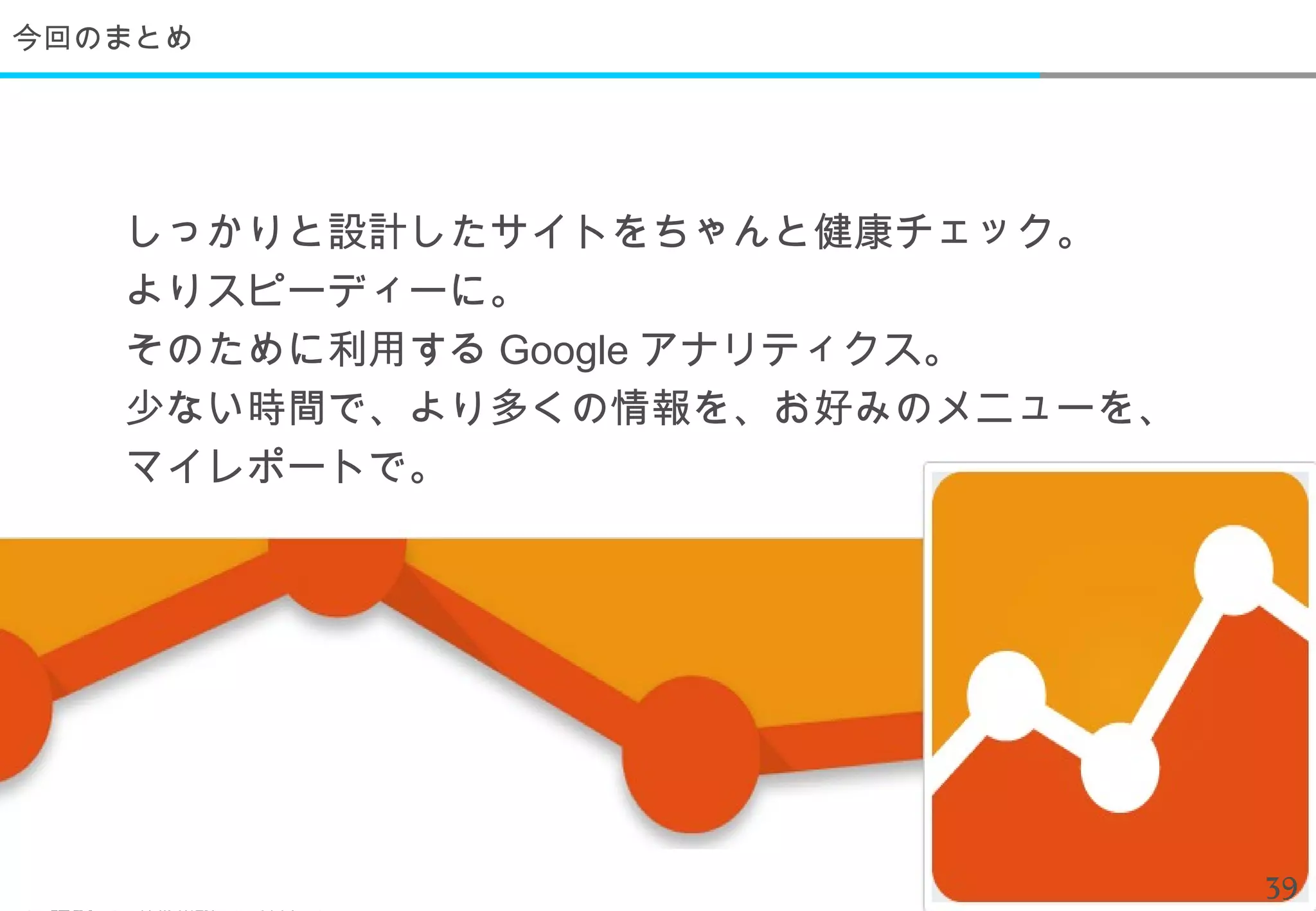 今回のまとめ




   しっかりと設計したサイトをちゃんと健康チェック。
   よりスピーディーに。
   そのために利用する Google アナリティクス。
   少ない時間で、より多くの情報を、お好みのメニューを、
   マイレポートで。




                                39
 