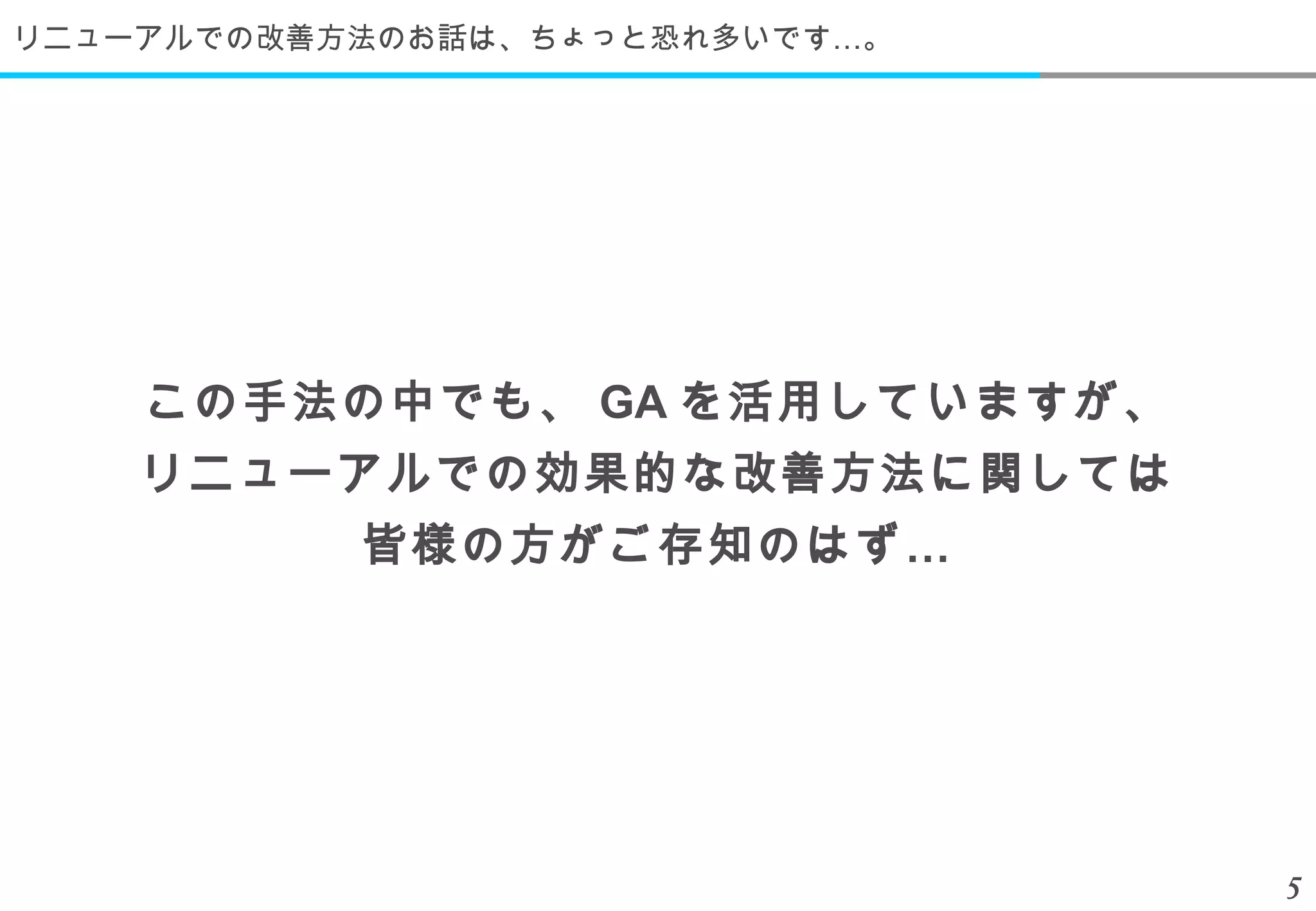 リニューアルでの改善方法のお話は、ちょっと恐れ多いです…。




    この手法の中でも、 GA を活用していますが、
    リニューアルでの効果的な改善方法に関しては
           皆様の方がご存知のはず …




                                5
 