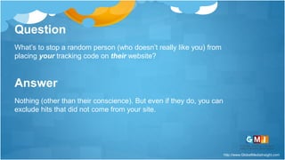 http://www.GlobalMediaInsight.com
Question
What’s to stop a random person (who doesn’t really like you) from
placing your tracking code on their website?
Answer
Nothing (other than their conscience). But even if they do, you can
exclude hits that did not come from your site.
 