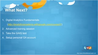 http://www.GlobalMediaInsight.com
What Next?
1. Digital Analytics Fundamentals
(http://analyticsacademy.withgoogle.com/course01)
2. Advanced training session
3. Take the GAIQ test
4. Setup personal GA account
 
