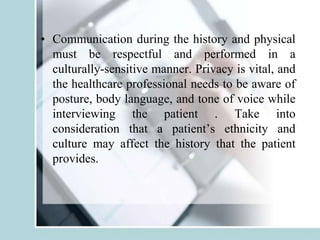 • Communication during the history and physical
must be respectful and performed in a
culturally-sensitive manner. Privacy is vital, and
the healthcare professional needs to be aware of
posture, body language, and tone of voice while
interviewing the patient . Take into
consideration that a patient’s ethnicity and
culture may affect the history that the patient
provides.
 