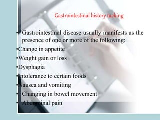Gastrointestinal history tacking
• Gastrointestinal disease usually manifests as the
presence of one or more of the following:
•Change in appetite
•Weight gain or loss
•Dysphagia
•Intolerance to certain foods
•Nausea and vomiting
• Changing in bowel movement
• Abdominal pain
 