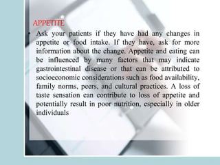 APPETITE
• Ask your patients if they have had any changes in
appetite or food intake. If they have, ask for more
information about the change. Appetite and eating can
be influenced by many factors that may indicate
gastrointestinal disease or that can be attributed to
socioeconomic considerations such as food availability,
family norms, peers, and cultural practices. A loss of
taste sensation can contribute to loss of appetite and
potentially result in poor nutrition, especially in older
individuals
 