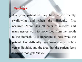 Dysphagia
• Ask your patient if they have any difficulty
swallowing and when the difficulty first
occurred. More than 50 pairs of muscles and
many nerves work to move food from the mouth
to the stomach. It is important to note what the
patient has difficulty swallowing (e.g. solids
versus liquids), and the area that the patient feels
is where food gets “stuck
 