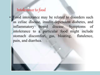 Intolerance to food
• Food intolerance may be related to disorders such
as celiac disease, insulin-dependent diabetes, and
inflammatory bowel disease. Symptoms of
intolerance to a particular food might include
stomach discomfort, gas, bloating, flatulence,
pain, and diarrhea.
 