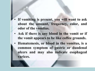 • If vomiting is present, you will want to ask
about the amount, frequency, color, and
odor of the vomitus.
• Ask if there is any blood in the vomit or if
the vomit appears to be like coffee grounds.
• Hematemesis, or blood in the vomitus, is a
common symptom of gastric or duodenal
ulcers and may also indicate esophageal
varices.
 