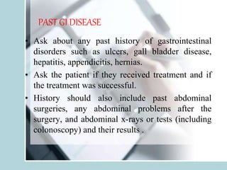 PAST GI DISEASE
• Ask about any past history of gastrointestinal
disorders such as ulcers, gall bladder disease,
hepatitis, appendicitis, hernias.
• Ask the patient if they received treatment and if
the treatment was successful.
• History should also include past abdominal
surgeries, any abdominal problems after the
surgery, and abdominal x-rays or tests (including
colonoscopy) and their results .
 