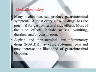 Medication history
• Many medications can produce gastrointestinal
symptoms. Almost every class of drugs has the
potential for gastrointestinal side effects. Most of
the side effects include nausea, vomiting,
diarrhea, and/or constipation.
• Aspirin and non-steroidal anti-inflammatory
drugs (NSAIDs) may cause abdominal pain and
may increase the likelihood of gastrointestinal
bleeding.
 