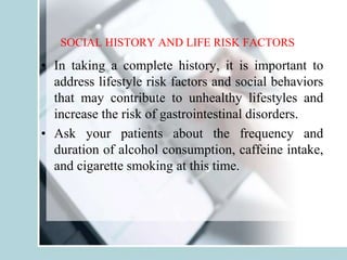SOCIAL HISTORY AND LIFE RISK FACTORS
• In taking a complete history, it is important to
address lifestyle risk factors and social behaviors
that may contribute to unhealthy lifestyles and
increase the risk of gastrointestinal disorders.
• Ask your patients about the frequency and
duration of alcohol consumption, caffeine intake,
and cigarette smoking at this time.
 