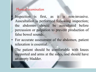 Physical examination
• Inspection is first, as it is non-invasive.
Auscultation is performed following inspection;
the abdomen should be auscultated before
percussion or palpation to prevent production of
false bowel sounds.
• For accurate assessment of the abdomen, patient
relaxation is essential.
• The patient should be comfortable with knees
supported and arms at the sides, and should have
an empty bladder.
 