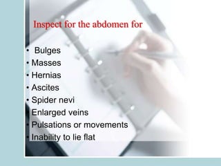 Inspect for the abdomen for
• Bulges
• Masses
• Hernias
• Ascites
• Spider nevi
• Enlarged veins
• Pulsations or movements
• Inability to lie flat
 