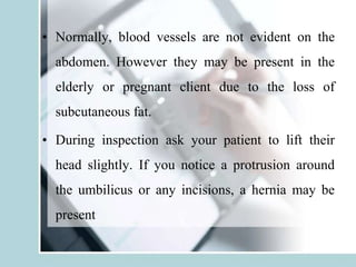 • Normally, blood vessels are not evident on the
abdomen. However they may be present in the
elderly or pregnant client due to the loss of
subcutaneous fat.
• During inspection ask your patient to lift their
head slightly. If you notice a protrusion around
the umbilicus or any incisions, a hernia may be
present
 