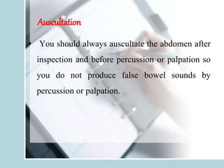 Auscultation
• You should always auscultate the abdomen after
inspection and before percussion or palpation so
you do not produce false bowel sounds by
percussion or palpation.
 
