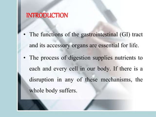 INTRODUCTION
• The functions of the gastrointestinal (GI) tract
and its accessory organs are essential for life.
• The process of digestion supplies nutrients to
each and every cell in our body. If there is a
disruption in any of these mechanisms, the
whole body suffers.
 