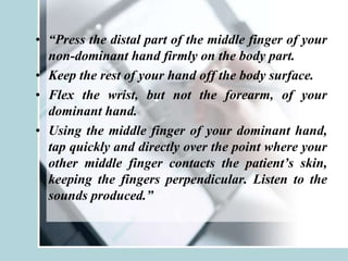 • “Press the distal part of the middle finger of your
non-dominant hand firmly on the body part.
• Keep the rest of your hand off the body surface.
• Flex the wrist, but not the forearm, of your
dominant hand.
• Using the middle finger of your dominant hand,
tap quickly and directly over the point where your
other middle finger contacts the patient’s skin,
keeping the fingers perpendicular. Listen to the
sounds produced.”
 