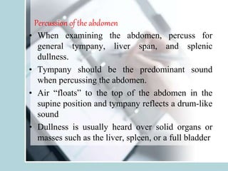 Percussion of the abdomen
• When examining the abdomen, percuss for
general tympany, liver span, and splenic
dullness.
• Tympany should be the predominant sound
when percussing the abdomen.
• Air “floats” to the top of the abdomen in the
supine position and tympany reflects a drum-like
sound
• Dullness is usually heard over solid organs or
masses such as the liver, spleen, or a full bladder
 