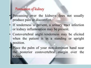 Percussion of kidney
• Percussing over the kidneys does not usually
produce pain or discomfort.
• If tenderness is present, a urinary tract infection
or kidney inflammation may be present.
• Costovertebral angle tenderness may be elicited
when the patient is in a standing or upright
position.
• Place the palm of your non-dominant hand near
the posterior costovertebral margin over the
kidney.
 