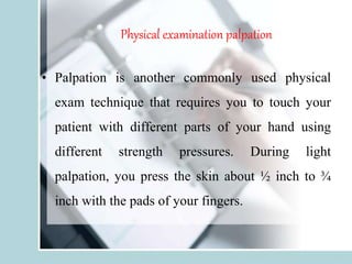 Physical examination palpation
• Palpation is another commonly used physical
exam technique that requires you to touch your
patient with different parts of your hand using
different strength pressures. During light
palpation, you press the skin about ½ inch to ¾
inch with the pads of your fingers.
 
