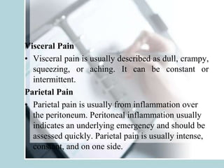 Visceral Pain
• Visceral pain is usually described as dull, crampy,
squeezing, or aching. It can be constant or
intermittent.
Parietal Pain
• Parietal pain is usually from inflammation over
the peritoneum. Peritoneal inflammation usually
indicates an underlying emergency and should be
assessed quickly. Parietal pain is usually intense,
constant, and on one side.
 