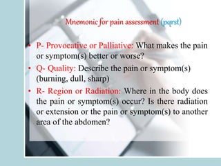 Mnemonic for pain assessment (pqrst)
• P- Provocative or Palliative: What makes the pain
or symptom(s) better or worse?
• Q- Quality: Describe the pain or symptom(s)
(burning, dull, sharp)
• R- Region or Radiation: Where in the body does
the pain or symptom(s) occur? Is there radiation
or extension or the pain or symptom(s) to another
area of the abdomen?
 