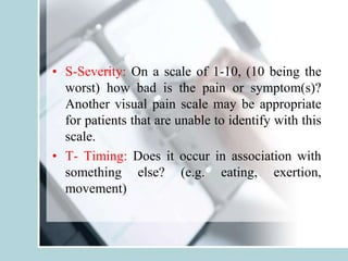 • S-Severity: On a scale of 1-10, (10 being the
worst) how bad is the pain or symptom(s)?
Another visual pain scale may be appropriate
for patients that are unable to identify with this
scale.
• T- Timing: Does it occur in association with
something else? (e.g. eating, exertion,
movement)
 