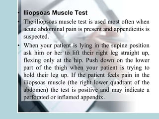• Iliopsoas Muscle Test
• The iliopsoas muscle test is used most often when
acute abdominal pain is present and appendicitis is
suspected.
• When your patient is lying in the supine position
ask him or her to lift their right leg straight up,
flexing only at the hip. Push down on the lower
part of the thigh when your patient is trying to
hold their leg up. If the patient feels pain in the
iliopsoas muscle (the right lower quadrant of the
abdomen) the test is positive and may indicate a
perforated or inflamed appendix.
 