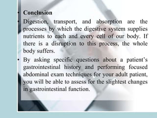 • Conclusion
• Digestion, transport, and absorption are the
processes by which the digestive system supplies
nutrients to each and every cell of our body. If
there is a disruption to this process, the whole
body suffers.
• By asking specific questions about a patient’s
gastrointestinal history and performing focused
abdominal exam techniques for your adult patient,
you will be able to assess for the slightest changes
in gastrointestinal function.
 