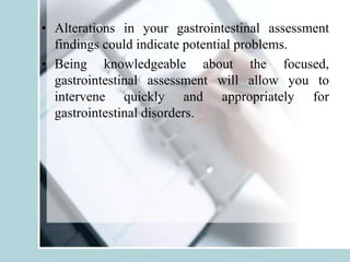 • Alterations in your gastrointestinal assessment
findings could indicate potential problems.
• Being knowledgeable about the focused,
gastrointestinal assessment will allow you to
intervene quickly and appropriately for
gastrointestinal disorders.
 