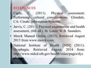• REFERENCES
• Caple, C. (2011). Physical assessment:
Performing- cultural considerations. Glendale,
CA: Cinahl Information Systems.
• Jarvis, C. (2011). Physical examination and health
assessment, (6th ed.). St. Louis: W.B. Saunders.
• Merck Manual Online (2013). Retrieved August
2013 from www.merck.com.
• National Institute of Health [NIH] (2011).
Dysphagia. Retrieved August, 2014 from:
http://www.nidcd.nih.gov/health/voice/pages/dys
ph.aspx.
 