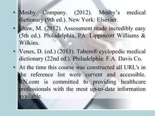 • Mosby Company. (2012). Mosby’s medical
dictionary (9th ed.). New York: Elsevier.
• Shaw, M. (2012). Assessment made incredibly easy
(5th ed.). Philadelphia, PA: Lippincott Williams &
Wilkins.
• Venes, D. (ed.) (2013). Tabers® cyclopedic medical
dictionary (22nd ed.). Philadelphia: F.A. Davis Co.
• At the time this course was constructed all URL's in
the reference list were current and accessible.
RN.com is committed to providing healthcare
professionals with the most up-to-date information
available.
 