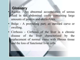 Glossary
• Ascites - An abnormal accumulation of serous
fluid in the abdominal cavity containing large
amounts of protein and electrolytes.
• Bulge - A protruding part; an outward curve or
swelling.
• Cirrhosis - Cirrhosis of the liver is a chronic
disease of the liver characterized by the
replacement of normal tissue with fibrous tissue
and the loss of functional liver cells.
 