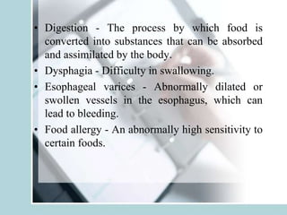 • Digestion - The process by which food is
converted into substances that can be absorbed
and assimilated by the body.
• Dysphagia - Difficulty in swallowing.
• Esophageal varices - Abnormally dilated or
swollen vessels in the esophagus, which can
lead to bleeding.
• Food allergy - An abnormally high sensitivity to
certain foods.
 